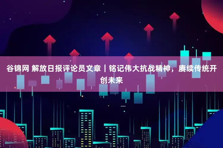 谷锦网 解放日报评论员文章｜铭记伟大抗战精神，赓续传统开创未来