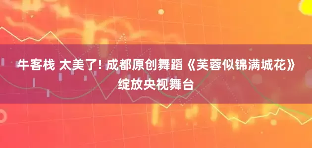 牛客栈 太美了! 成都原创舞蹈《芙蓉似锦满城花》绽放央视舞台