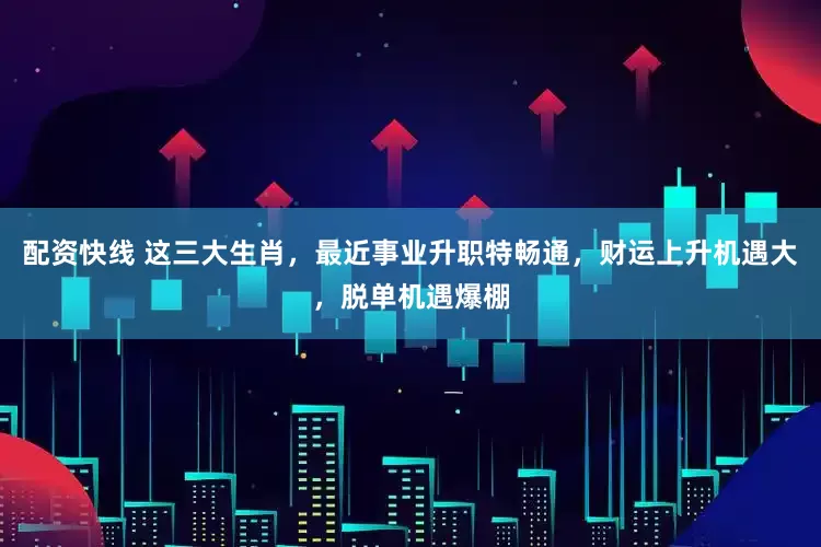 配资快线 这三大生肖，最近事业升职特畅通，财运上升机遇大，脱单机遇爆棚