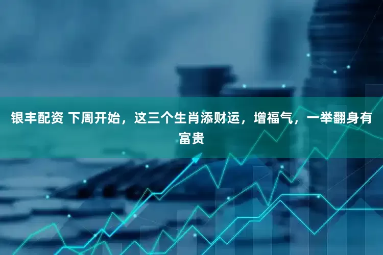 银丰配资 下周开始，这三个生肖添财运，增福气，一举翻身有富贵