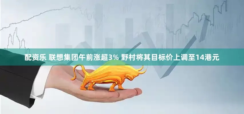 配资乐 联想集团午前涨超3% 野村将其目标价上调至14港元