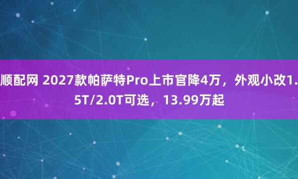 顺配网 2027款帕萨特Pro上市官降4万，外观小改1.5T/2.0T可选，13.99万起