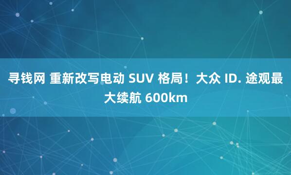 寻钱网 重新改写电动 SUV 格局！大众 ID. 途观最大续航 600km